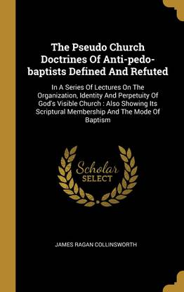 The Pseudo Church Doctrines Of Anti-pedo-baptists Defined And Refuted