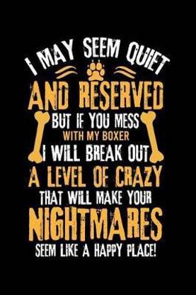 I May Seem Quiet and Reserved But If You Mess with My Boxer I Will Break Out a Level of Crazy That Will Make Your Nightmares Seem Like a Happy Place!
