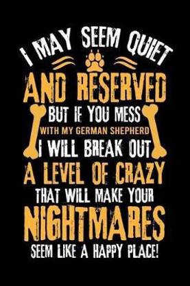 I May Seem Quiet and Reserved But If You Mess with My German Shepherd I Will Break Out a Level of Crazy That Will Make Your Nightmares Seem Like a Happy Place!