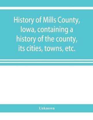 History of Mills County, Iowa, containing a history of the county, its cities, towns, etc., a biographical directory of many of its leading citizens, war record of its volunteers in the late rebellion, general and local statistics Portraits of early settle