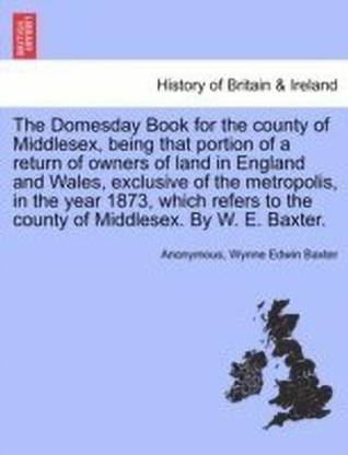 The Domesday Book for the County of Middlesex, Being That Portion of a Return of Owners of Land in England and Wales, Exclusive of the Metropolis, in the Year 1873, Which Refers to the County of Middlesex. by W. E. Baxter.