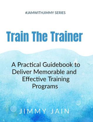 Train The Trainer - A Practical Guidebook to Deliver Memorable &amp;amp; Effective Training Programs