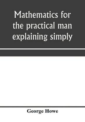 Mathematics for the practical man explaining simply and quickly all the elements of algebra, geometry, trigonometry, logarithms, coördinate geometry, calculus with Answers to Problems