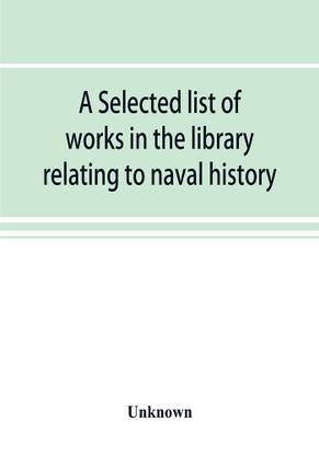 A selected list of works in the library relating to naval history, naval administration, etc