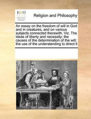 An Essay on the Freedom of Will in God and in Creatures, and on Various Subjects Connected Therewith. Viz. the Ideas of Liberty and Necessity; The Causes of the Determination of the Will; The Use of the Understanding to Direct It