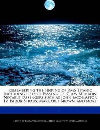 Remembering the Sinking of RMS Titanic Including Lists of Passengers, Crew Members, Notable Passengers Such as John Jacob Astor IV, Isidor Straus, Margaret Brown, and More