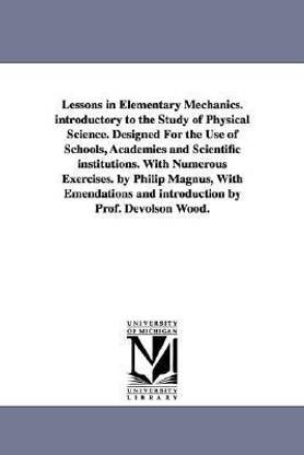 Lessons in Elementary Mechanics. introductory to the Study of Physical Science. Designed For the Use of Schools, Academies and Scientific institutions. With Numerous Exercises. by Philip Magnus, With Emendations and introduction by Prof. Devolson Wood.