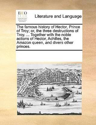 The Famous History of Hector, Prince of Troy; Or, the Three Destructions of Troy. ... Together with the Noble Actions of Hector, Achilles, the Amazon Queen, and Divers Other Princes.