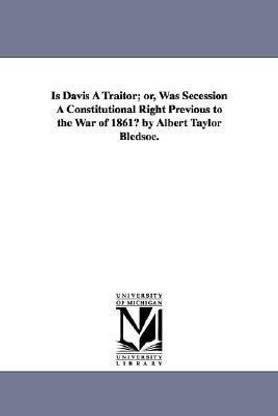 Is Davis A Traitor; or, Was Secession A Constitutional Right Previous to the War of 1861? by Albert Taylor Bledsoe.