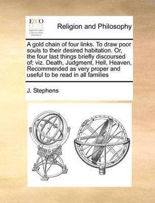 A gold chain of four links. To draw poor souls to their desired habitation. Or, the four last things briefly discoursed of; viz. Death, Judgment, Hell, Heaven, Recommended as very proper and useful to be read in all families