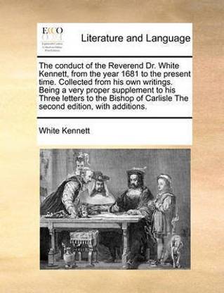 The Conduct of the Reverend Dr. White Kennett, from the Year 1681 to the Present Time. Collected from His Own Writings. Being a Very Proper Supplement to His Three Letters to the Bishop of Carlisle the Second Edition, with Additions.