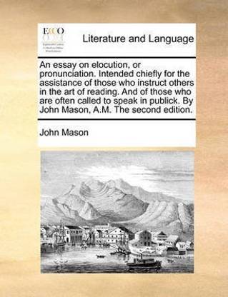 An Essay on Elocution, or Pronunciation. Intended Chiefly for the Assistance of Those Who Instruct Others in the Art of Reading. and of Those Who Are Often Called to Speak in Publick. by John Mason, A.M. the Second Edition.