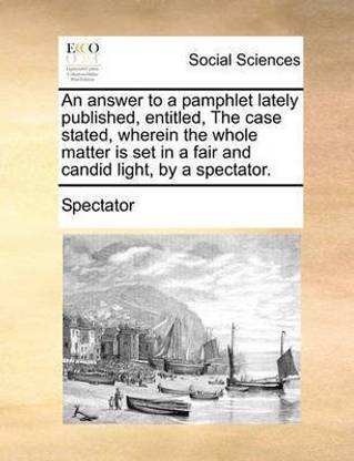 An Answer to a Pamphlet Lately Published, Entitled, the Case Stated, Wherein the Whole Matter Is Set in a Fair and Candid Light, by a Spectator.
