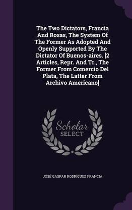 The Two Dictators, Francia and Rosas, the System of the Former as Adopted and Openly Supported by the Dictator of Buenos-Aires. [2 Articles, Repr. and Tr., the Former from Comercio del Plata, the Latter from Archivo Americano]