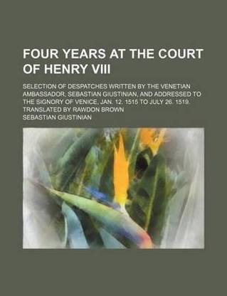 Four Years at the Court of Henry VIII; Selection of Despatches Written by the Venetian Ambassador, Sebastian Giustinian, and Addressed to the Signory