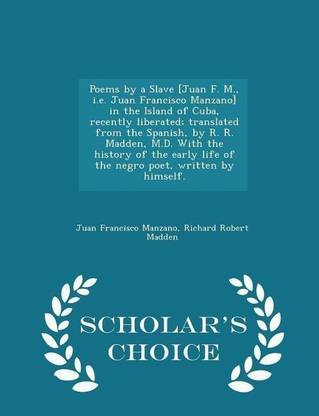 Poems by a Slave [juan F. M., i.e. Juan Francisco Manzano] in the Island of Cuba, Recently Liberated; Translated from the Spanish, by R. R. Madden, M.D. with the History of the Early Life of the Negro Poet, Written by Himself. - Scholar's Choice Edition