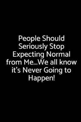 People Should Seriously Stop Expecting Normal from Me...We All Know It's Never Going to Happen!