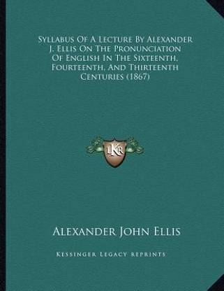 Syllabus Of A Lecture By Alexander J. Ellis On The Pronunciation Of English In The Sixteenth, Fourteenth, And Thirteenth Centuries (1867)