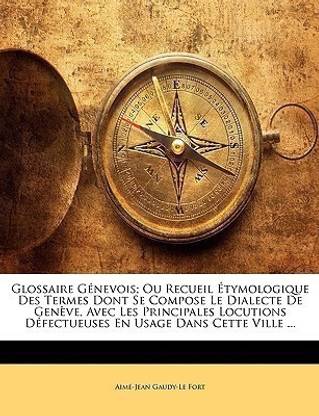 Glossaire Genevois; Ou Recueil Etymologique Des Termes Dont Se Compose Le Dialecte De Geneve, Avec Les Principales Locutions Defectueuses En Usage Dans Cette Ville ...