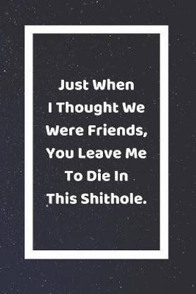 Just When I Thought We Were Friends You Leave Me To Die In This Shithole