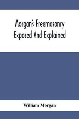 Morgan'S Freemasonry Exposed And Explained; Showing The Origin, History And Nature Of Masonry, Its Effects On The Government, And The Christian Religion And Containing A Key To All The Degrees Of Freemasonry, Giving A Clear And Correct View Of The Manner O