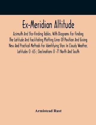 Ex-Meridian Altitude, Azimuth And Star-Finding Tables, With Diagrams For Finding The Latitude And Facilitating Plotting Lines Of Position And Giving New And Practical Methods For Identifying Stars In Cloudy Weather, Latitudes 0 -65; Declinations 0 -71 Nort