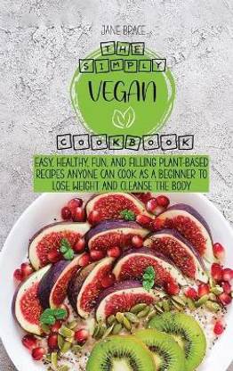 The Simply Vegan Cookbook Easy, Healthy, Fun, and Filling Plant-Based Recipes Anyone Can Cook as a Beginner to Lose Weight and Cleanse the Body