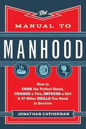 The Manual to Manhood - How to Cook the Perfect Steak, Change a Tire, Impress a Girl & 97 Other Skills You Need to Survive