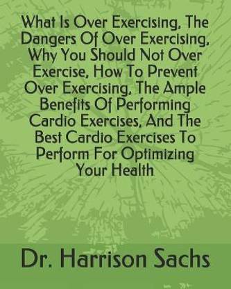 What Is Over Exercising, The Dangers Of Over Exercising, Why You Should Not Over Exercise, How To Prevent Over Exercising, The Ample Benefits Of Performing Cardio Exercises, And The Best Cardio Exercises To Perform For Optimizing Your Health