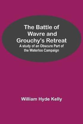The Battle of Wavre and Grouchy's Retreat; A study of an Obscure Part of the Waterloo Campaign