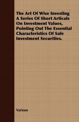 The Art Of Wise Investing A Series Of Short Articals On Investment Values, Pointing Out The Essential Characteristics Of Safe Investment Securities.