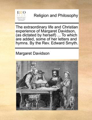 The Extraordinary Life and Christian Experience of Margaret Davidson, (as Dictated by Herself) ... to Which Are Added, Some of Her Letters and Hymns. by the REV. Edward Smyth.