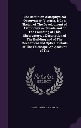 The Dominion Astrophysical Observatory, Victoria, B.C.; a Sketch of The Development of Astronomy in Canada and of The Founding of This Observatory. a Description of The Building and of The Mechanical and Optical Details of The Telescope. An Account of The