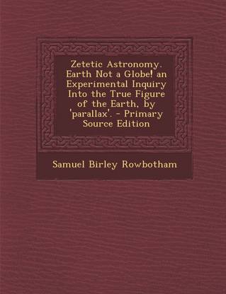 Zetetic Astronomy. Earth Not a Globe! an Experimental Inquiry Into the True Figure of the Earth, by 'Parallax'.