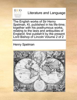 The English Works of Sir Henry Spelman, Kt. Published in His Life-Time; Together with His Posthumous Works, Relating to the Laws and Antiquities of England; First Publish'd by the Present Lord Bishop of Lincoln Volume 2 of 2