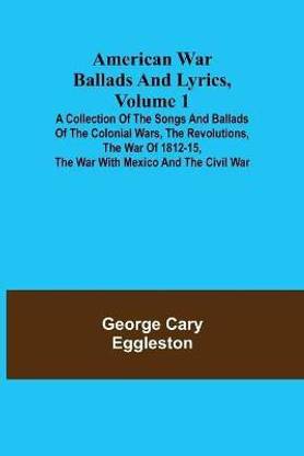 American War Ballads and Lyrics, Volume 1; A Collection of the Songs and Ballads of the Colonial Wars, the Revolutions, the War of 1812-15, the War with Mexico and the Civil War