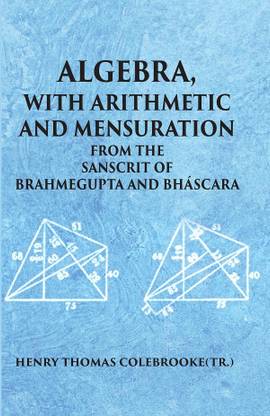 ALGEBRA WITH ARITHMETIC AND MENSURATION FROM THE SANSCRIT OF BRAHMEGUPTA AND BHASCARA