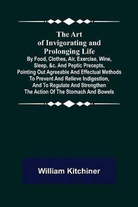 The Art of Invigorating and Prolonging Life; By Food, Clothes, Air, Exercise, Wine, Sleep, &c. and Peptic Precepts, Pointing Out Agreeable and Effectual Methods to Prevent and Relieve Indigestion, and to Regulate and Strengthen the Action of the Stomach and Bo