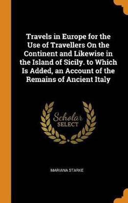 Travels in Europe for the Use of Travellers On the Continent and Likewise in the Island of Sicily. to Which Is Added, an Account of the Remains of Ancient Italy
