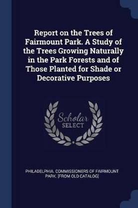 Report on the Trees of Fairmount Park. A Study of the Trees Growing Naturally in the Park Forests and of Those Planted for Shade or Decorative Purposes