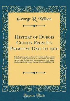 History of Dubois County From Its Primitive Days to 1910: Including Biographies of Capt. Toussaint Dubois and the Very Rev. Joseph Kundeck, V. G.; To Which Are Added the Military, School, and Church History of the County, Geological Observations, Natural