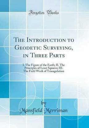 The Introduction to Geodetic Surveying, in Three Parts: I. The Figure of the Earth; II. The Principles of Least Squares; III. The Field Work of Triangulation (Classic Reprint)