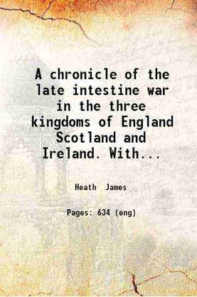 A chronicle of the late intestine war in the three kingdoms of England Scotland and Ireland. With the intervening affairs of treaties and other occurrences relating thereunto. As also the several usurpations forreign wars differences and interests depending upon it to the happy restitution of our sacred soveraign K. Charles II. In four parts viz. The commons war democracie protectorate restitution. By James Heath gent. 1676 [Hardcover]