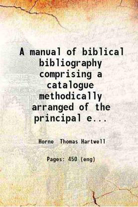 A manual of biblical bibliography comprising a catalogue methodically arranged of the principal editions and versions of the Holy Scriptures together with notices of the principal philologers critics and interpreters of the Bible / by Thomas Hartwell Horne. 1839 [Hardcover]