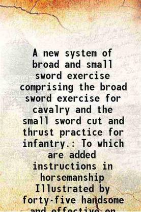 A new system of broad and small sword exercise comprising the broad sword exercise for cavalry and the small sword cut and thrust practice for infantry. 1844 [Hardcover]