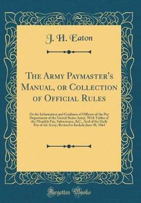 The Army Paymaster's Manual, or Collection of Official Rules: Or the Information and Guidance of Officers of the Pay Department of the United States Army, With Tables of the Monthly Pay, Subsistence, &C., And of the Daily Pay of the Army; Revised to Inclu