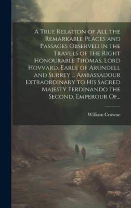 A True Relation of All the Remarkable Places and Passages Observed in the Travels of the Right Honourable Thomas, Lord Hovvard, Earle of Arundell and Surrey ... Ambassadour Extraordinary to His Sacred Majesty Ferdinando the Second, Emperour Of...