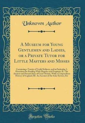 A Museum for Young Gentlemen and Ladies, or a Private Tutor for Little Masters and Misses: Containing a Variety of Useful Subjects, and in Particular, I. Directions for Reading With Elegance and Propriety; II. The Ancient and Present State of Great-Britai