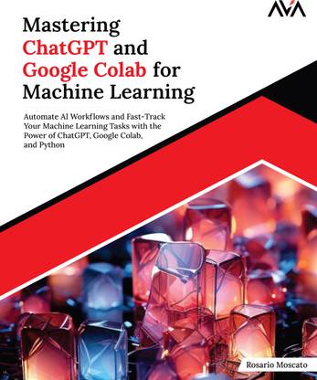 Mastering ChatGPT and Google Colab for Machine Learning: Automate AI Workflows and Fast-Track Your Machine Learning Tasks with the Power of ChatGPT, Google Colab, and Python