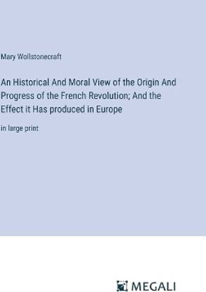 An Historical And Moral View of the Origin And Progress of the French Revolution; And the Effect it Has produced in Europe